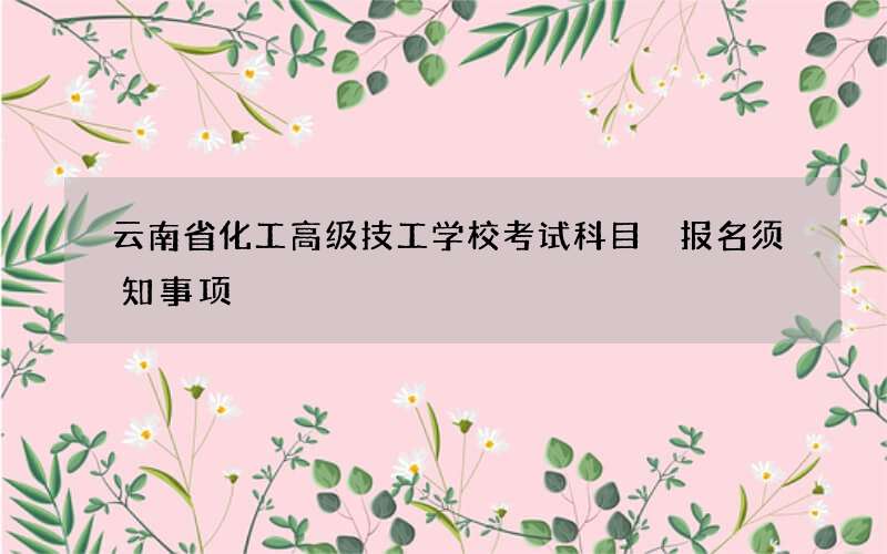 云南省化工高级技工学校考试科目 报名须知事项